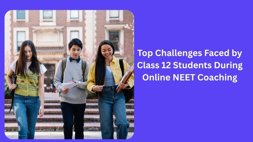 Top Challenges Faced by Class 12 Students During Online NEET Coaching